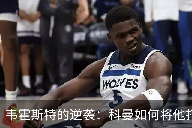韦霍斯特的逆袭：科曼如何将他打造成世界杯的秘密武器？